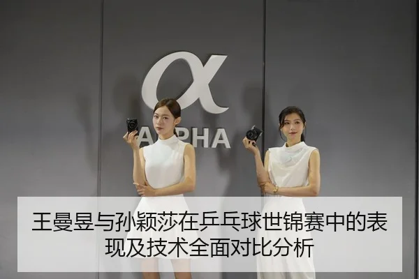 王曼昱与孙颖莎在乒乓球世锦赛中的表现及技术全面对比分析